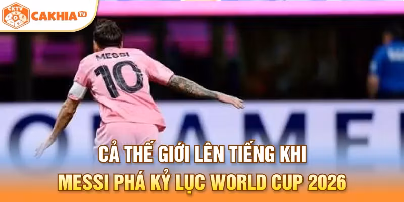 Cả thế giới lên tiếng khi Messi phá kỷ lục World Cup 2026