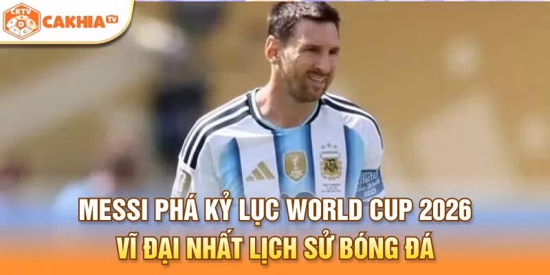 Messi phá kỷ lục World Cup 2026 vĩ đại nhất lịch sử bóng đá thế giới